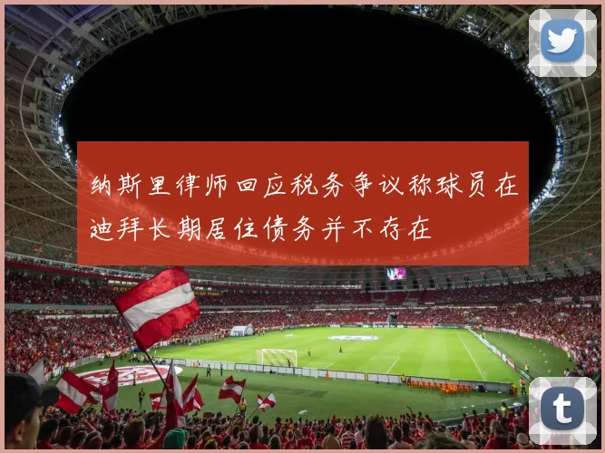 纳斯里律师回应税务争议称球员在迪拜长期居住债务并不存在