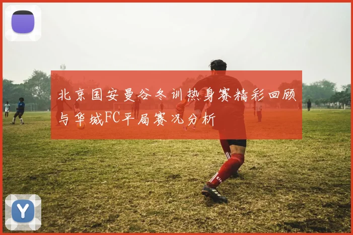 北京国安曼谷冬训热身赛精彩回顾与华城FC平局赛况分析