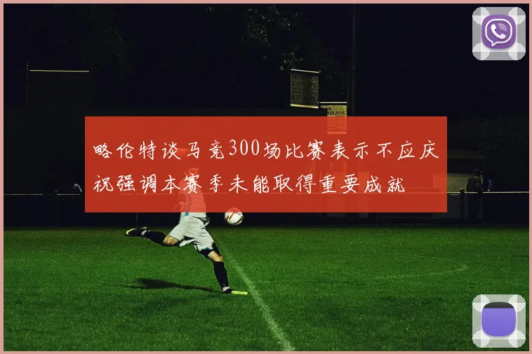 略伦特谈马竞300场比赛表示不应庆祝强调本赛季未能取得重要成就
