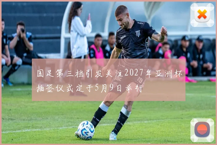 国足第三档引发关注2027年亚洲杯抽签仪式定于5月9日举行
