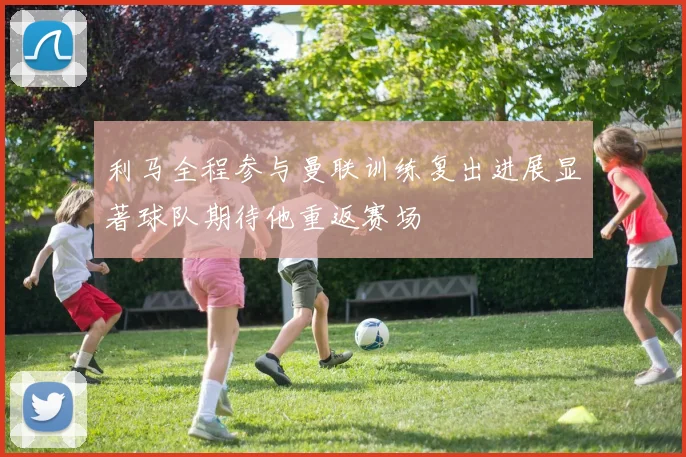 利马全程参与曼联训练复出进展显著球队期待他重返赛场