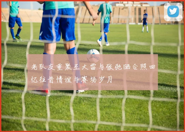 老队友重聚王大雷与张弛晒合照回忆往昔情谊与赛场岁月