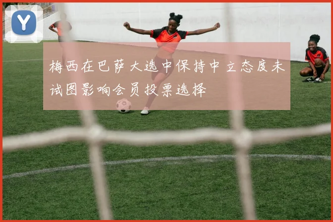 梅西在巴萨大选中保持中立态度未试图影响会员投票选择