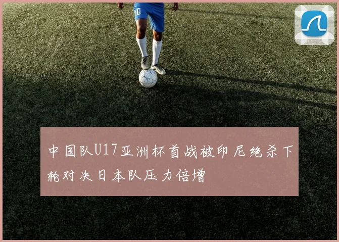 中国队U17亚洲杯首战被印尼绝杀下轮对决日本队压力倍增