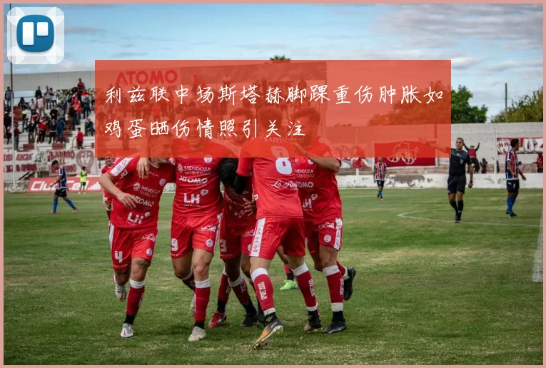 利兹联中场斯塔赫脚踝重伤肿胀如鸡蛋晒伤情照引关注