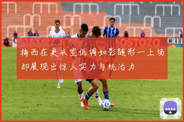 梅西在更衣室低调如影随形一上场却展现出惊人实力与统治力