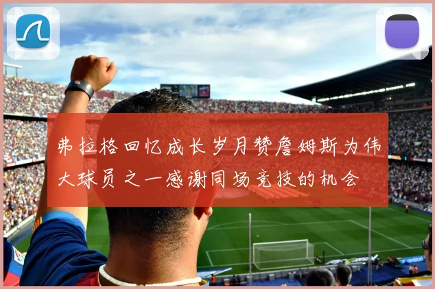 弗拉格回忆成长岁月赞詹姆斯为伟大球员之一感谢同场竞技的机会