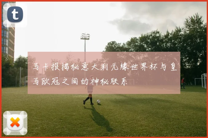 马卡报揭秘意大利无缘世界杯与皇马欧冠之间的神秘联系