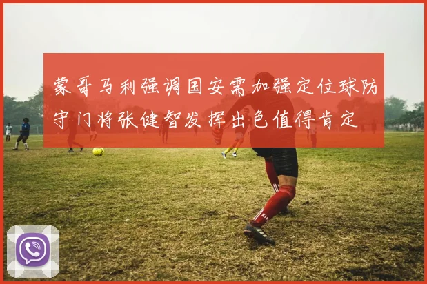 蒙哥马利强调国安需加强定位球防守门将张健智发挥出色值得肯定