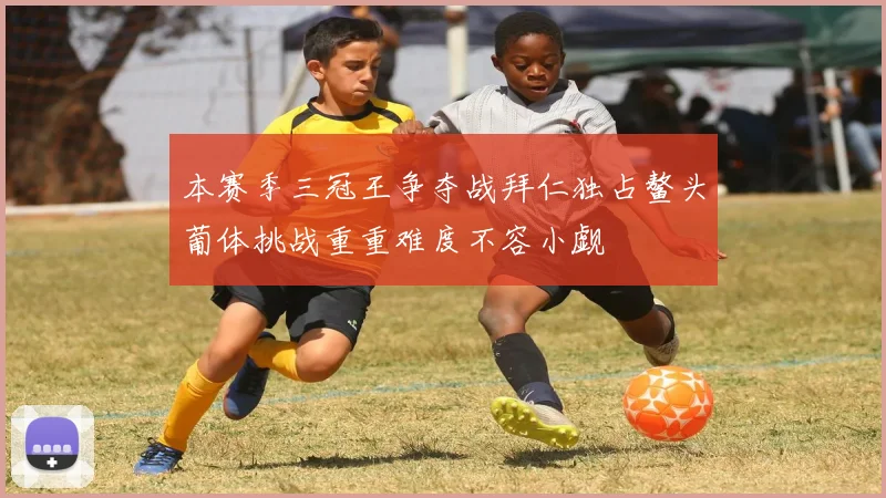 本赛季三冠王争夺战拜仁独占鳌头葡体挑战重重难度不容小觑