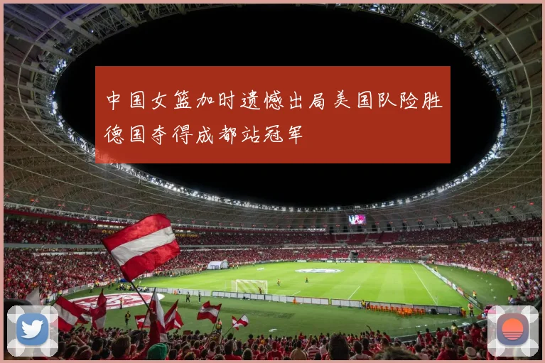 中国女篮加时遗憾出局美国队险胜德国夺得成都站冠军