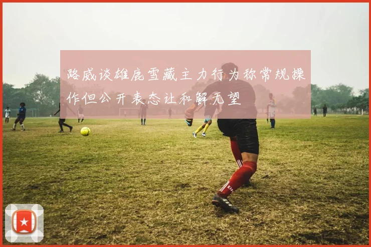 路威谈雄鹿雪藏主力行为称常规操作但公开表态让和解无望