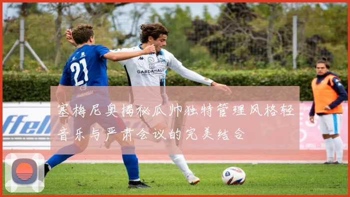 塞梅尼奥揭秘瓜帅独特管理风格轻音乐与严肃会议的完美结合