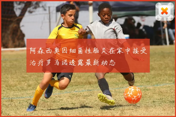 阿森西奥因细菌性肠炎在家中接受治疗罗马诺透露最新动态